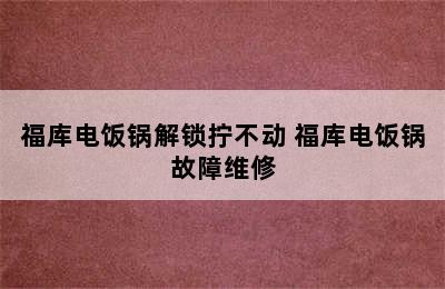 福库电饭锅解锁拧不动 福库电饭锅故障维修